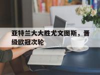 IM电竞官网-亚特兰大大胜尤文图斯，晋级欧冠次轮的简单介绍